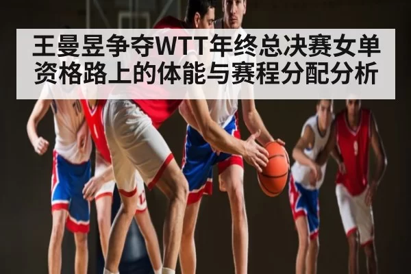 王曼昱争夺WTT年终总决赛女单资格路上的体能与赛程分配分析